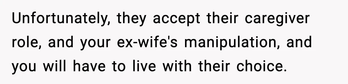 Unfortunately, they accept their caregiver role, and your ex-wife's manipulation, and you will have to live with their choice.