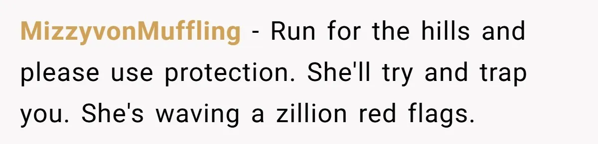 MizzyvonMuffling − Run for the hills and please use protection. She'll try and trap you. She's waving a zillion red flags.