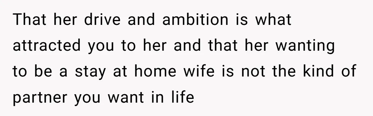 That her drive and ambition is what attracted you to her and that her wanting to be a stay at home wife is not the kind of partner you want...