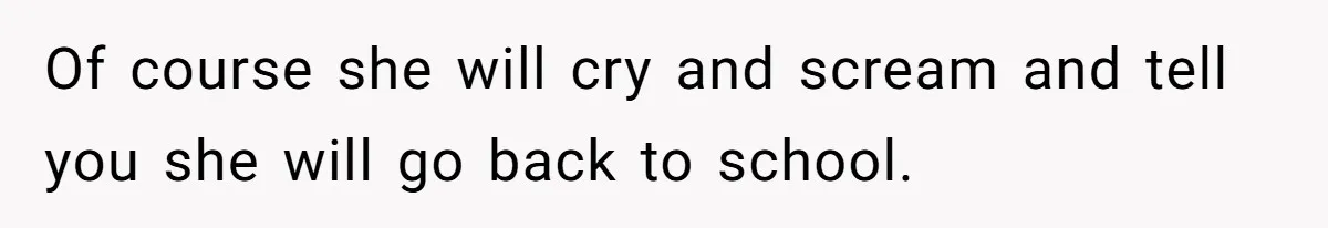 Of course she will cry and scream and tell you she will go back to school.