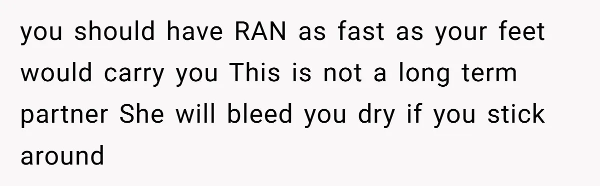 you should have RAN as fast as your feet would carry you This is not a long term partner She will bleed you dry if you stick around