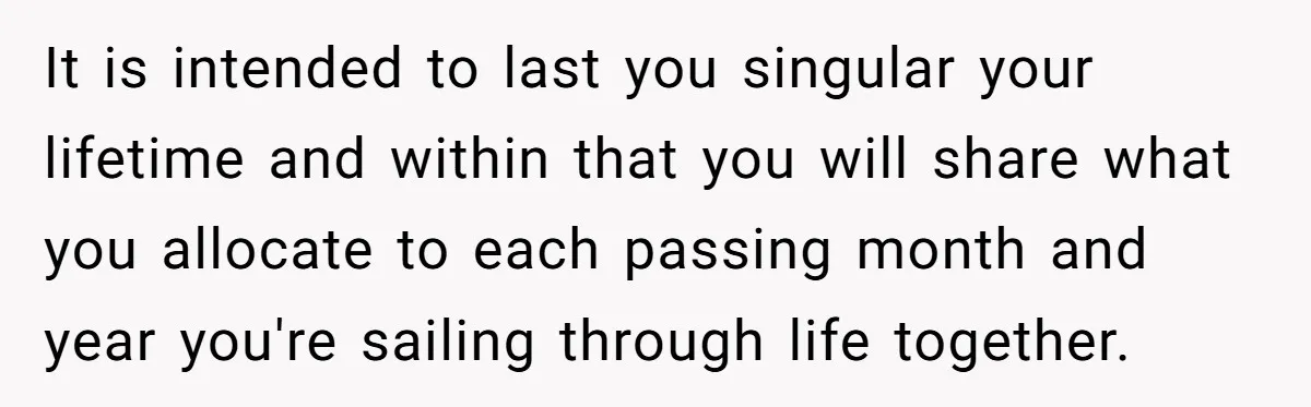 It is intended to last you singular your lifetime and within that you will share what you allocate to each passing month and year you're sailing through life together.