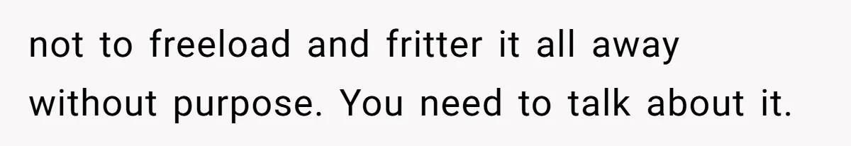 not to freeload and fritter it all away without purpose. You need to talk about it.