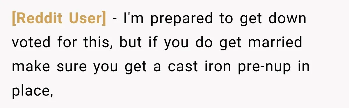[Reddit User] − I'm prepared to get down voted for this, but if you do get married make sure you get a cast iron pre-nup in place,