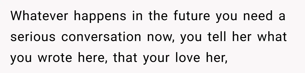Whatever happens in the future you need a serious conversation now, you tell her what you wrote here, that your love her,