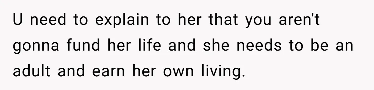U need to explain to her that you aren't gonna fund her life and she needs to be an adult and earn her own living.