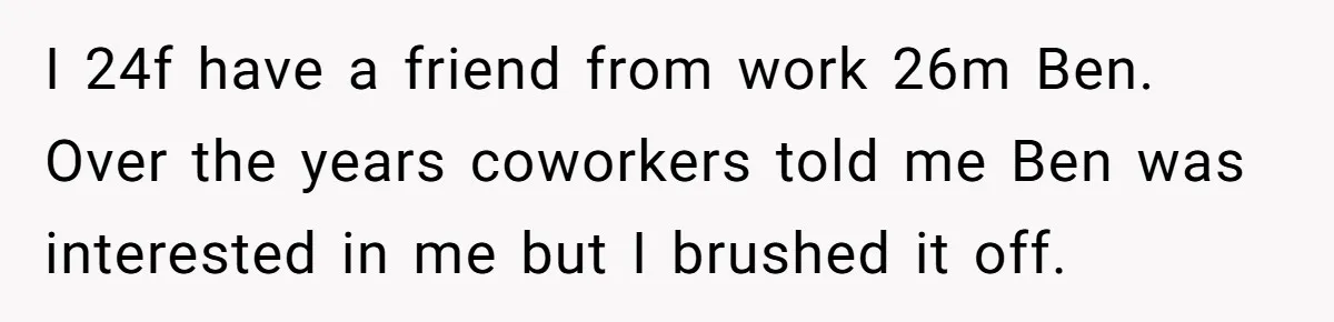 I 24f have a friend from work 26m Ben. Over the years coworkers told me Ben was interested in me but I brushed it off.