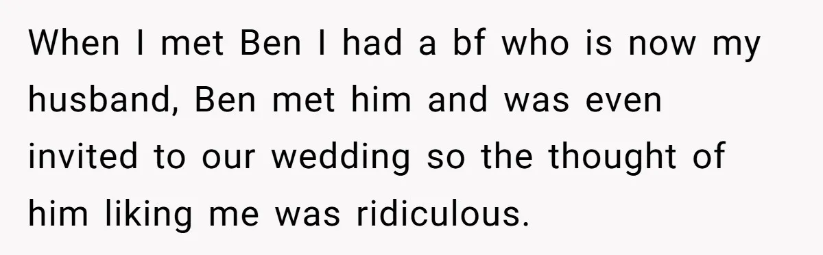 When I met Ben I had a bf who is now my husband, Ben met him and was even invited to our wedding so the thought of him liking me...