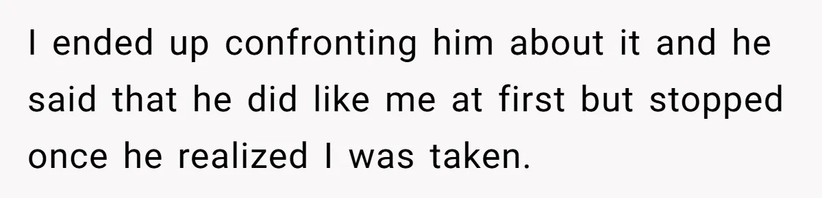 I ended up confronting him about it and he said that he did like me at first but stopped once he realized I was taken.