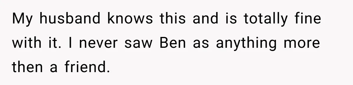 My husband knows this and is totally fine with it. I never saw Ben as anything more then a friend.