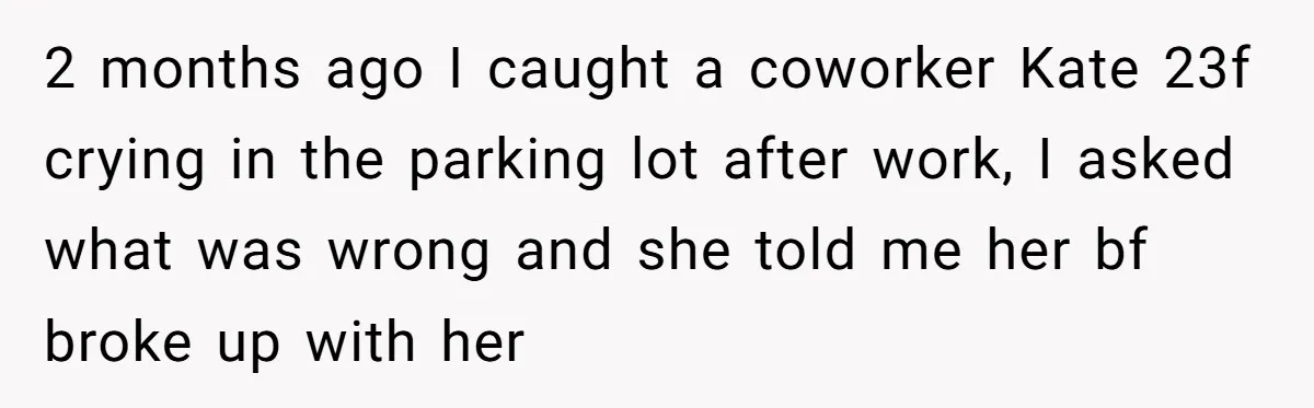 2 months ago I caught a coworker Kate 23f crying in the parking lot after work, I asked what was wrong and she told me her bf broke up with...