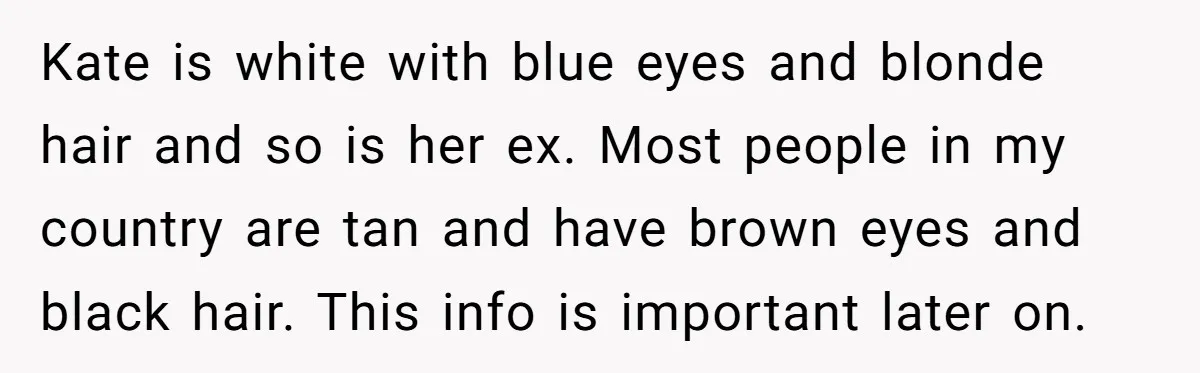 Kate is white with blue eyes and blonde hair and so is her ex. Most people in my country are tan and have brown eyes and black hair. This info...