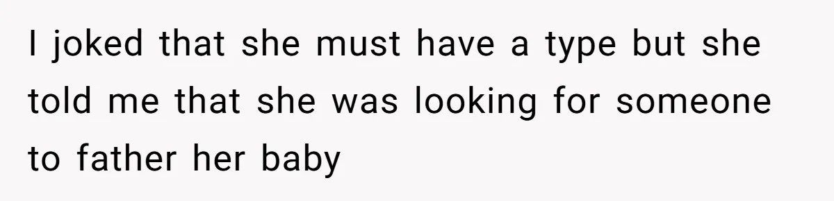 I joked that she must have a type but she told me that she was looking for someone to father her baby