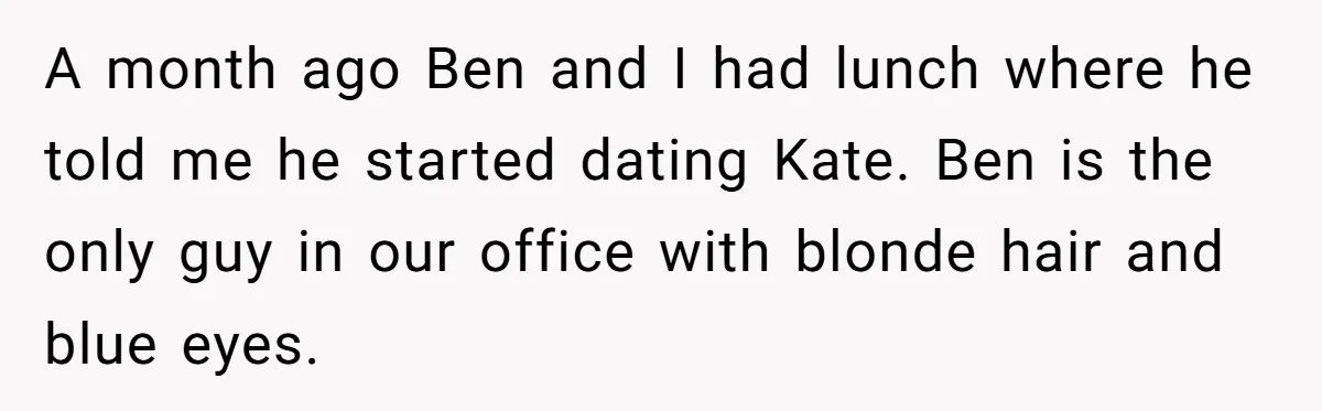 A month ago Ben and I had lunch where he told me he started dating Kate. Ben is the only guy in our office with blonde hair and blue eyes.