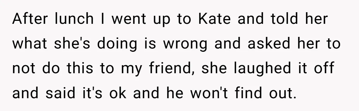After lunch I went up to Kate and told her what she's doing is wrong and asked her to not do this to my friend, she laughed it off and...