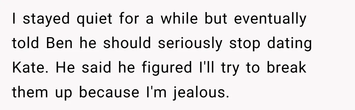 I stayed quiet for a while but eventually told Ben he should seriously stop dating Kate. He said he figured I'll try to break them up because I'm jealous.