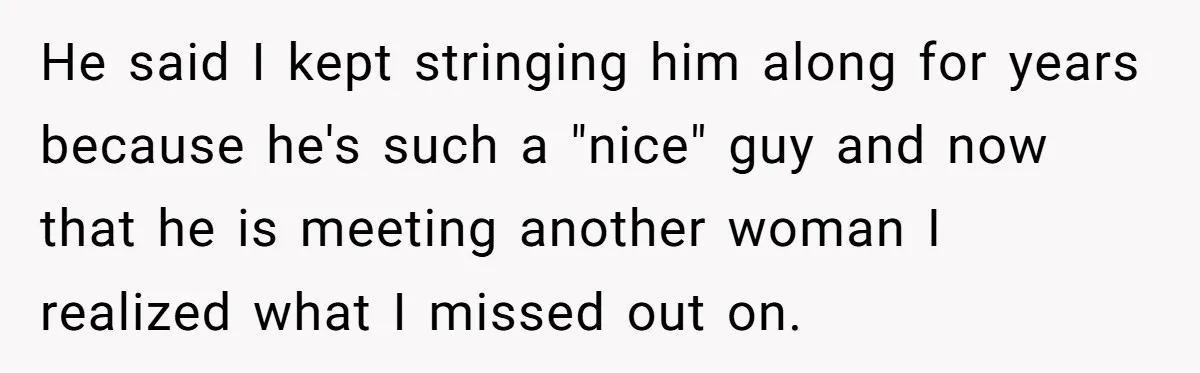 He said I kept stringing him along for years because he's such a "nice" guy and now that he is meeting another woman I realized what I missed out on.