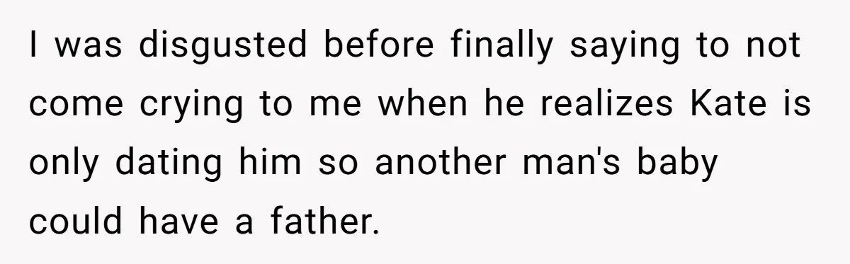 I was disgusted before finally saying to not come crying to me when he realizes Kate is only dating him so another man's baby could have a father.