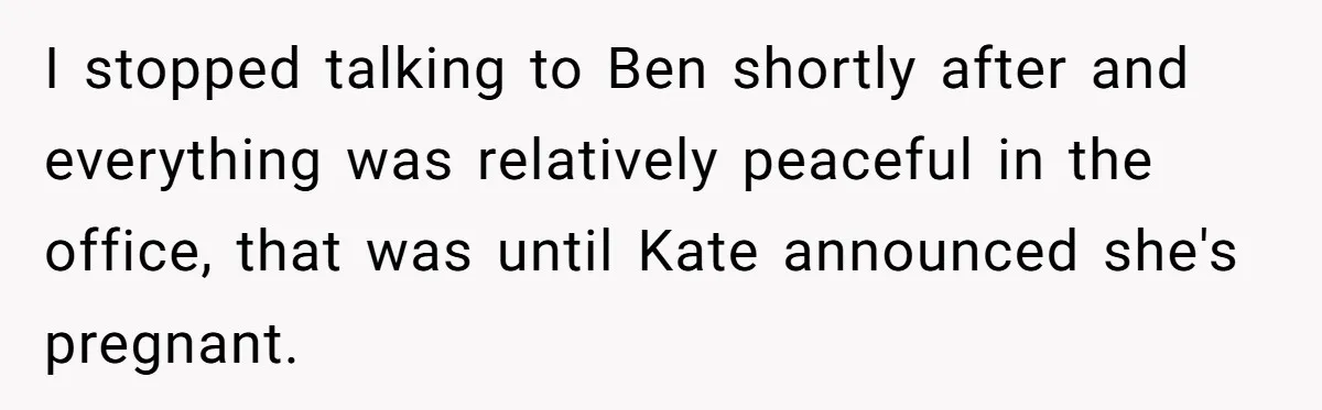 I stopped talking to Ben shortly after and everything was relatively peaceful in the office, that was until Kate announced she's pregnant.