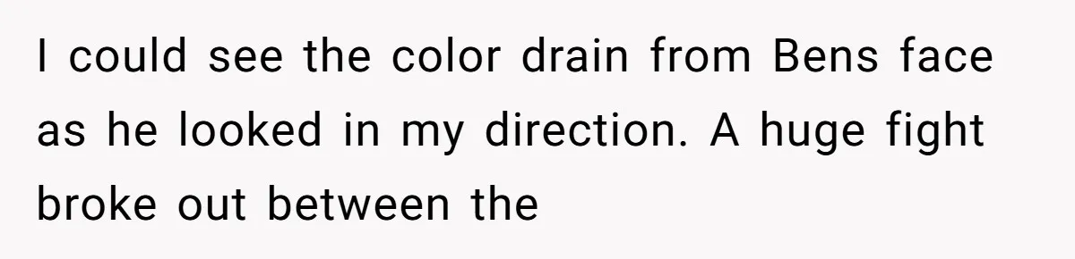 I could see the color drain from Bens face as he looked in my direction. A huge fight broke out between the