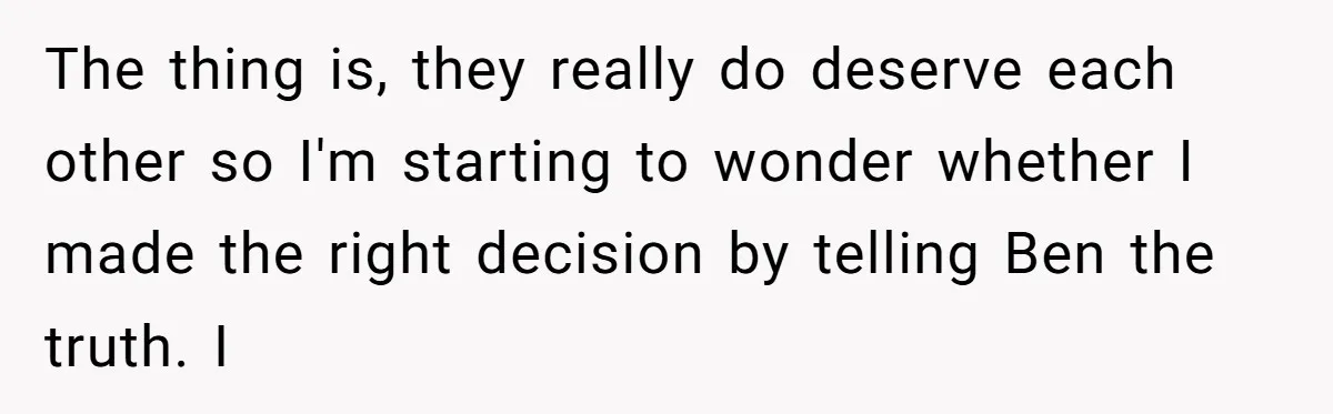 The thing is, they really do deserve each other so I'm starting to wonder whether I made the right decision by telling Ben the truth. I