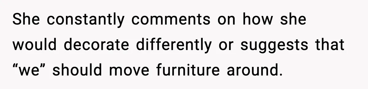 She constantly comments on how she would decorate differently or suggests that “we” should move furniture around.