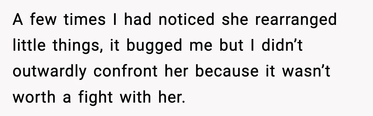 A few times I had noticed she rearranged little things, it bugged me but I didn’t outwardly confront her because it wasn’t worth a fight with her.