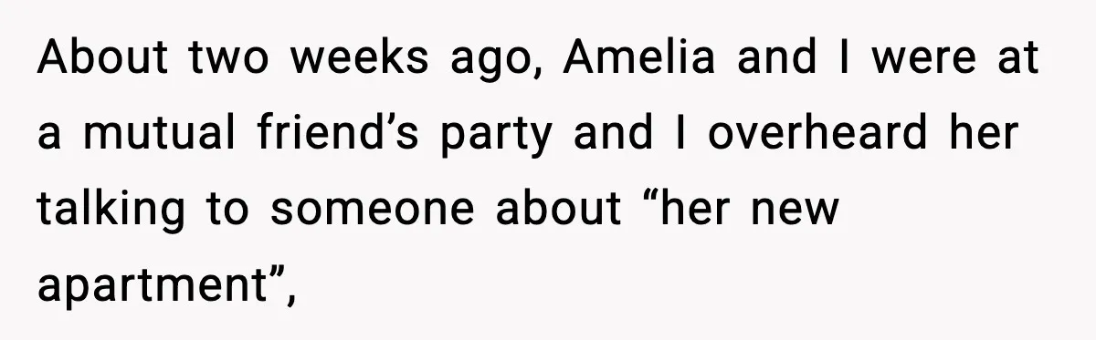 About two weeks ago, Amelia and I were at a mutual friend’s party and I overheard her talking to someone about “her new apartment”,
