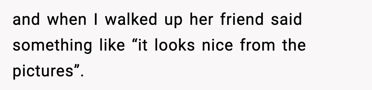 and when I walked up her friend said something like “it looks nice from the pictures”.