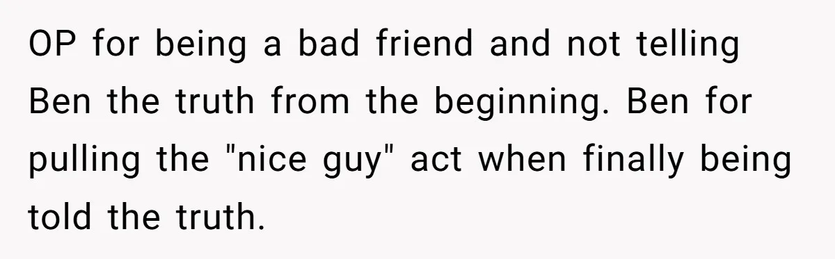 OP for being a bad friend and not telling Ben the truth from the beginning. Ben for pulling the "nice guy" act when finally being told the truth.