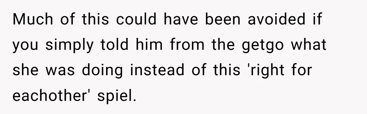 Much of this could have been avoided if you simply told him from the getgo what she was doing instead of this 'right for eachother' spiel.