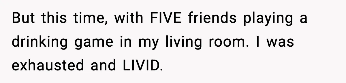 But this time, with FIVE friends playing a drinking game in my living room. I was exhausted and LIVID.