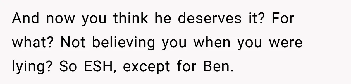 And now you think he deserves it? For what? Not believing you when you were lying? So ESH, except for Ben.