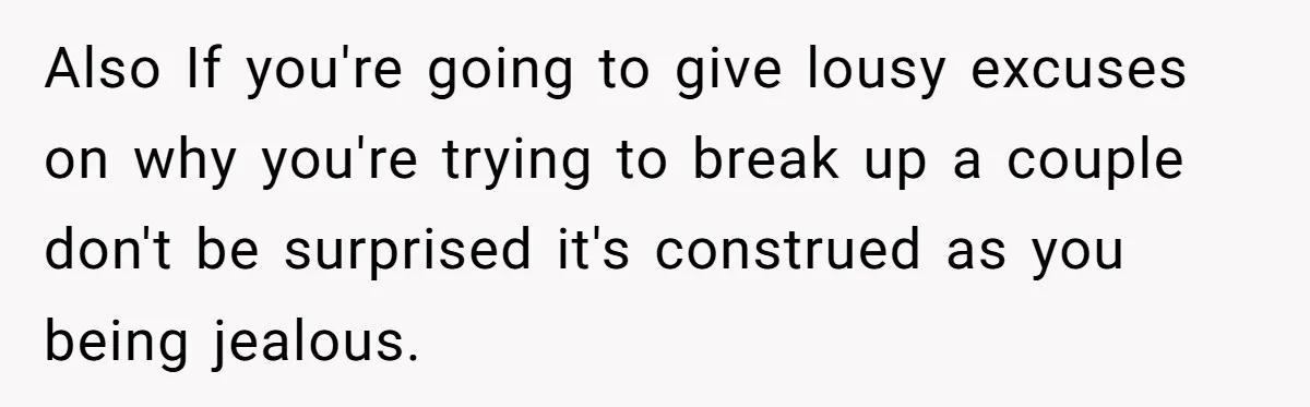 Also If you're going to give lousy excuses on why you're trying to break up a couple don't be surprised it's construed as you being jealous.