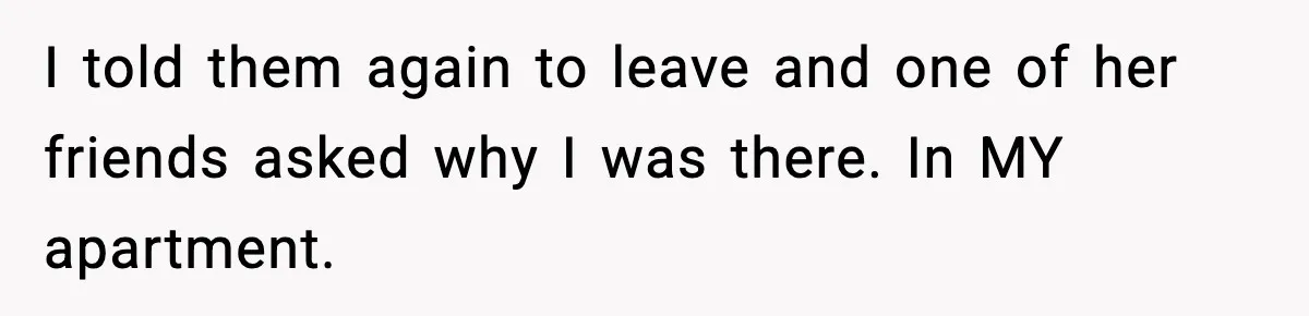 I told them again to leave and one of her friends asked why I was there. In MY apartment.