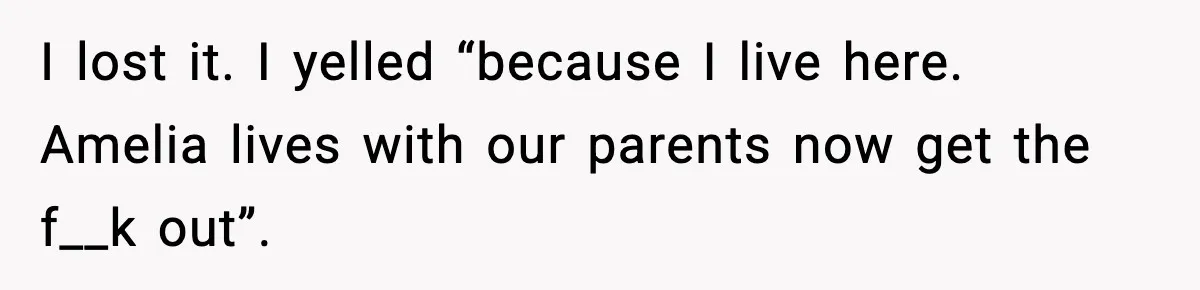 I lost it. I yelled “because I live here. Amelia lives with our parents now get the f__k out”.