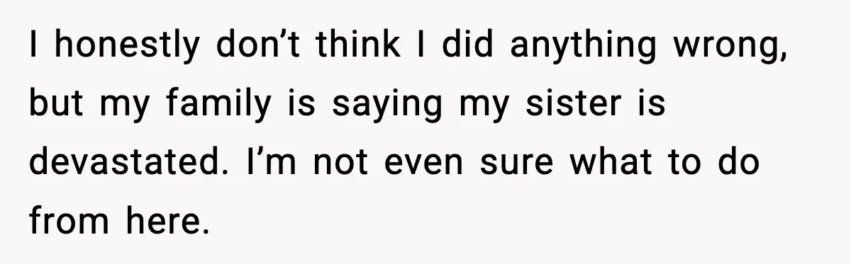 I honestly don’t think I did anything wrong, but my family is saying my sister is devastated. I’m not even sure what to do from here.