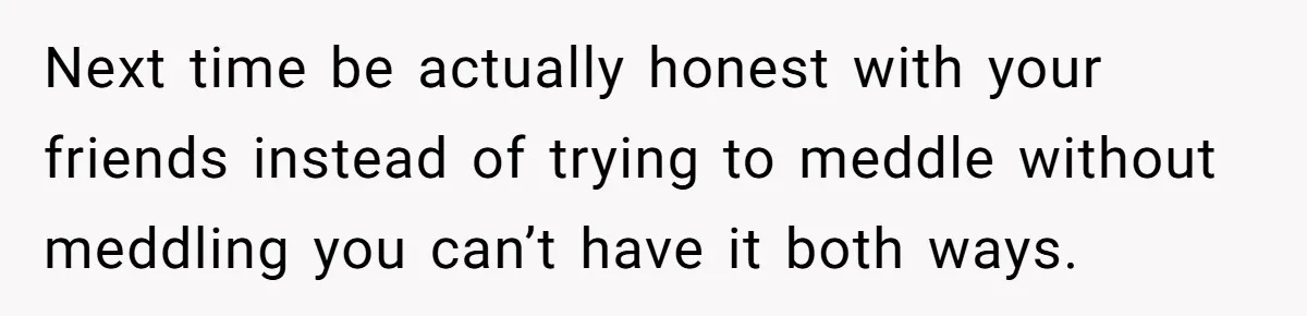 Next time be actually honest with your friends instead of trying to meddle without meddling you can’t have it both ways.