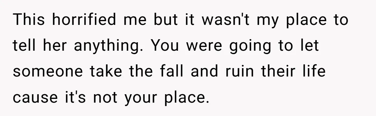 This horrified me but it wasn't my place to tell her anything. You were going to let someone take the fall and ruin their life cause it's not your place.