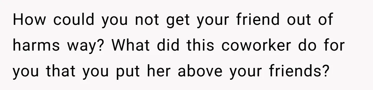 How could you not get your friend out of harms way? What did this coworker do for you that you put her above your friends?