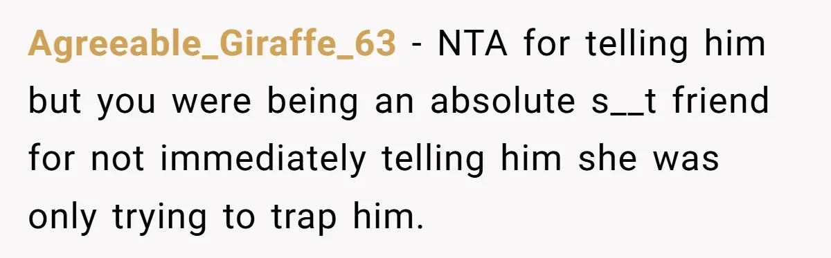 Agreeable_Giraffe_63 − NTA for telling him but you were being an absolute s__t friend for not immediately telling him she was only trying to trap him.