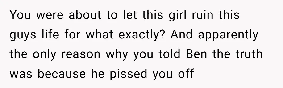 You were about to let this girl ruin this guys life for what exactly? And apparently the only reason why you told Ben the truth was because he pissed you...
