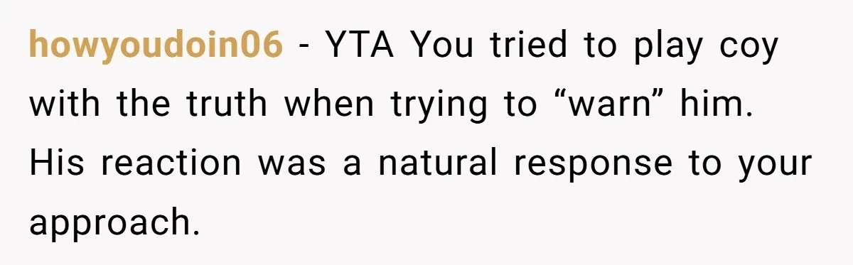howyoudoin06 − YTA You tried to play coy with the truth when trying to “warn” him. His reaction was a natural response to your approach.