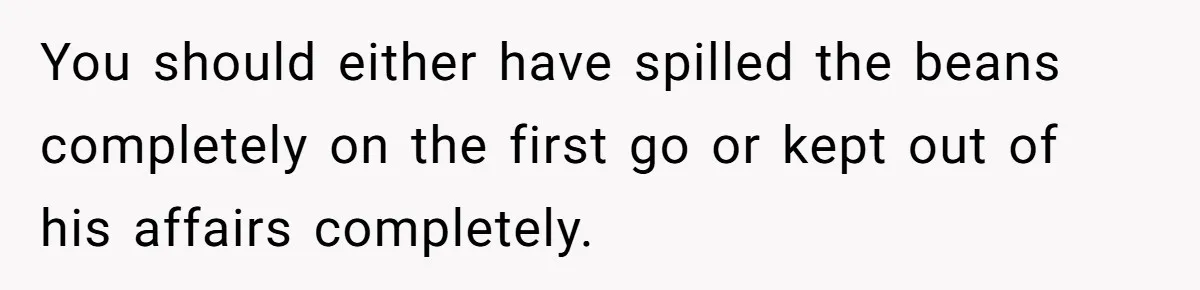 You should either have spilled the beans completely on the first go or kept out of his affairs completely.