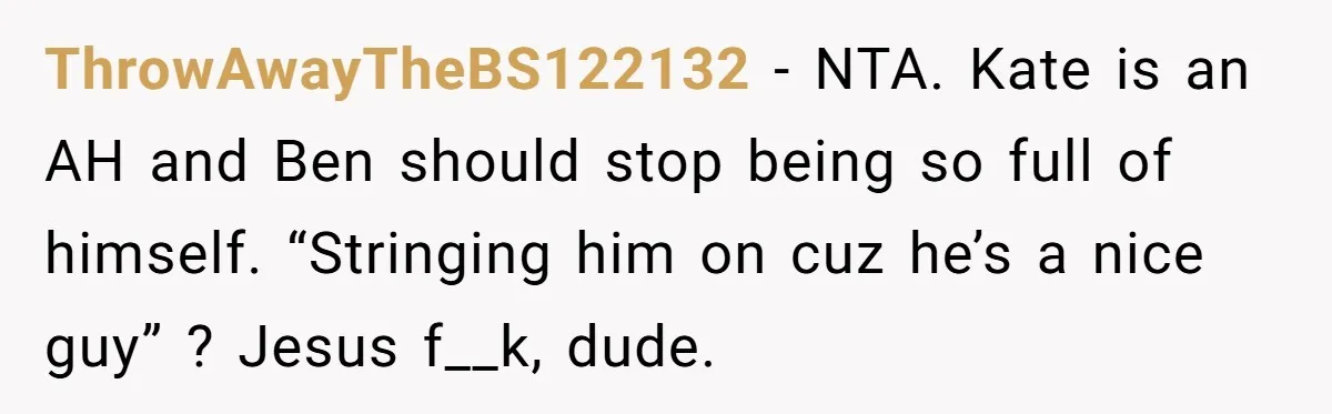 ThrowAwayTheBS122132 − NTA. Kate is an AH and Ben should stop being so full of himself. “Stringing him on cuz he’s a nice guy” ? Jesus f__k, dude.
