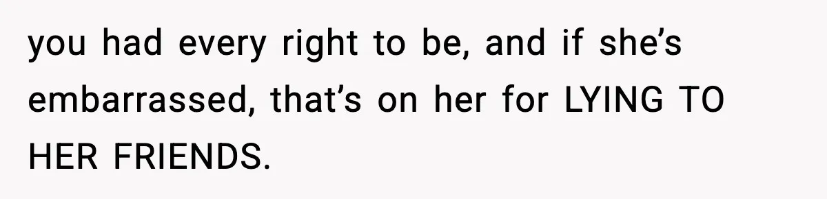 you had every right to be, and if she’s embarrassed, that’s on her for LYING TO HER FRIENDS.