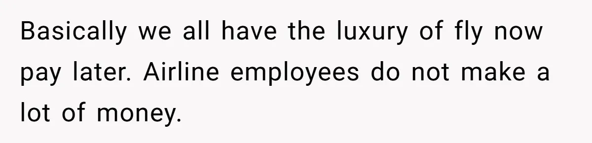 Basically we all have the luxury of fly now pay later. Airline employees do not make a lot of money.