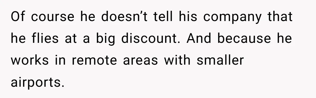 Of course he doesn’t tell his company that he flies at a big discount. And because he works in remote areas with smaller airports.