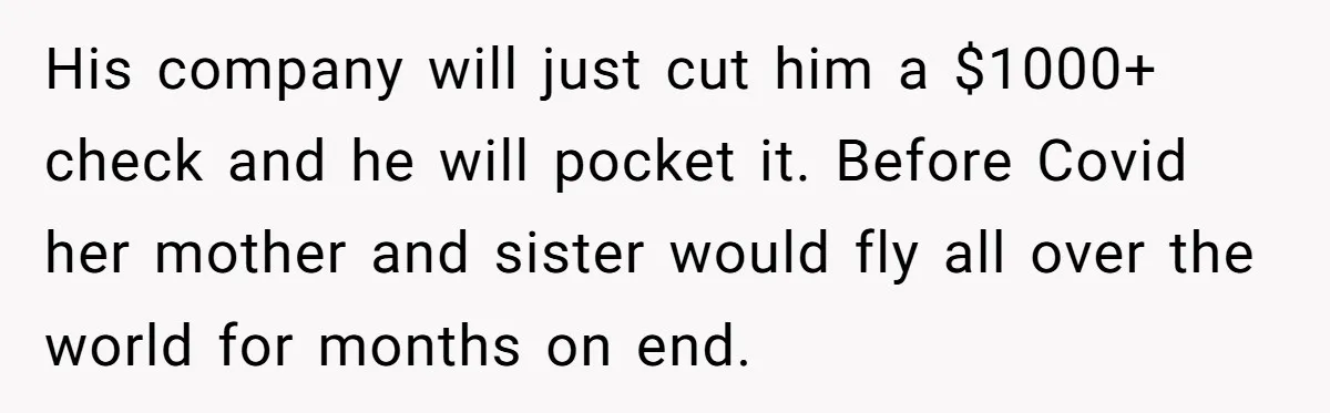 His company will just cut him a $1000+ check and he will pocket it. Before Covid her mother and sister would fly all over the world for months on end.