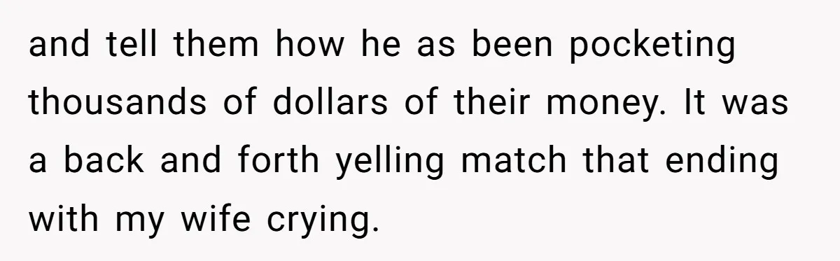 and tell them how he as been pocketing thousands of dollars of their money. It was a back and forth yelling match that ending with my wife crying.